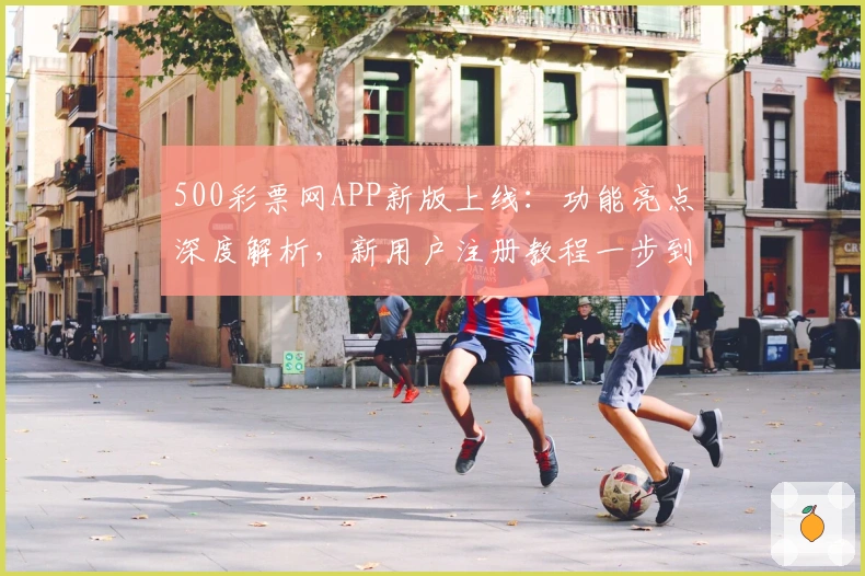 500彩票网APP新版上线：功能亮点深度解析，新用户注册教程一步到位