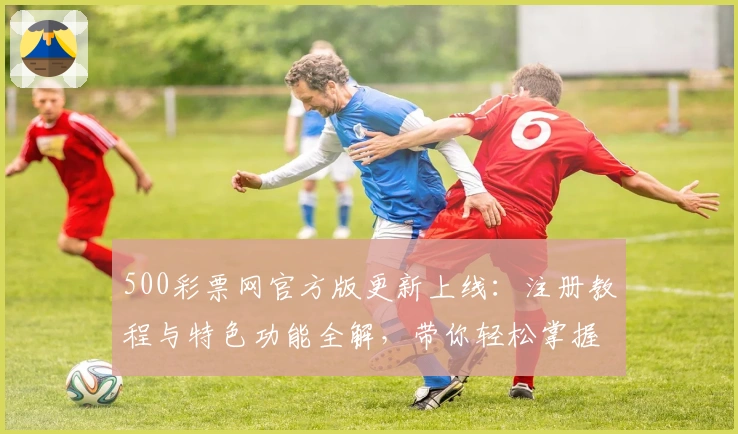 500彩票网官方版更新上线：注册教程与特色功能全解，带你轻松掌握操作技巧
