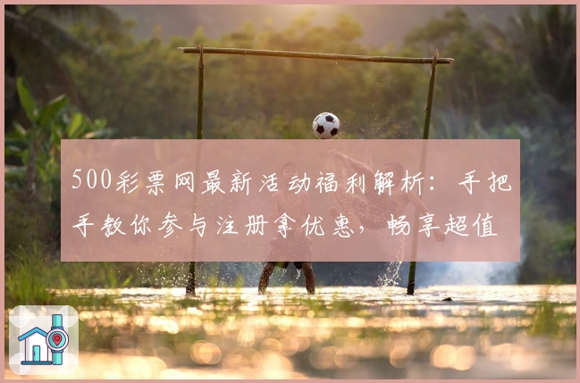 500彩票网最新活动福利解析：手把手教你参与注册拿优惠，畅享超值体验
