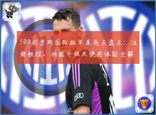 500彩票网国际版年度亮点盘点：注册教程、功能升级及使用体验全解析