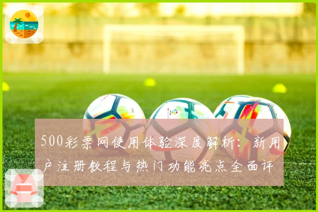 500彩票网使用体验深度解析：新用户注册教程与热门功能亮点全面评测