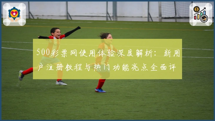 500彩票网使用体验深度解析：新用户注册教程与热门功能亮点全面评测