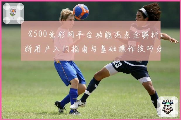 《500竞彩网平台功能亮点全解析，新用户入门指南与基础操作技巧分享》