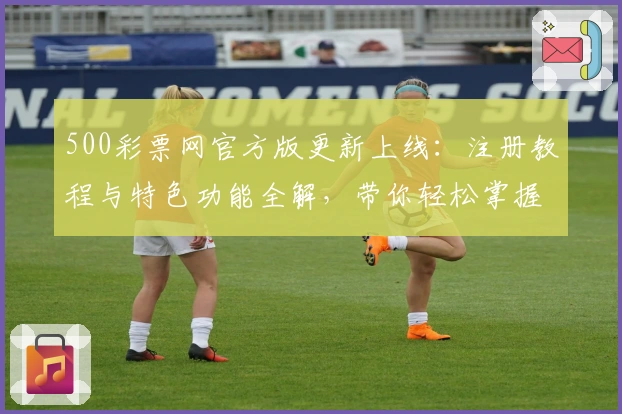 500彩票网官方版更新上线：注册教程与特色功能全解，带你轻松掌握操作技巧