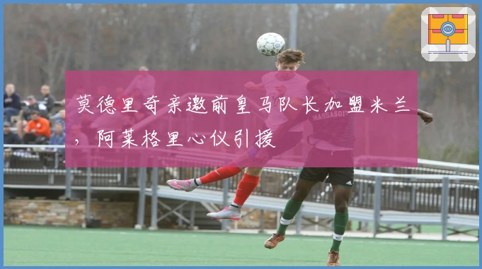 莫德里奇亲邀前皇马队长加盟米兰，阿莱格里心仪引援