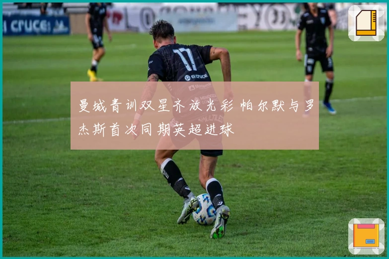 曼城青训双星齐放光彩 帕尔默与罗杰斯首次同期英超进球