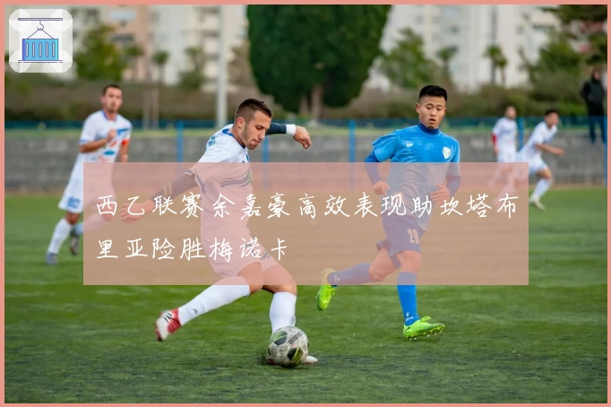 西乙联赛余嘉豪高效表现助坎塔布里亚险胜梅诺卡