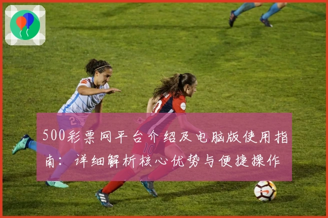 500彩票网平台介绍及电脑版使用指南：详细解析核心优势与便捷操作方法