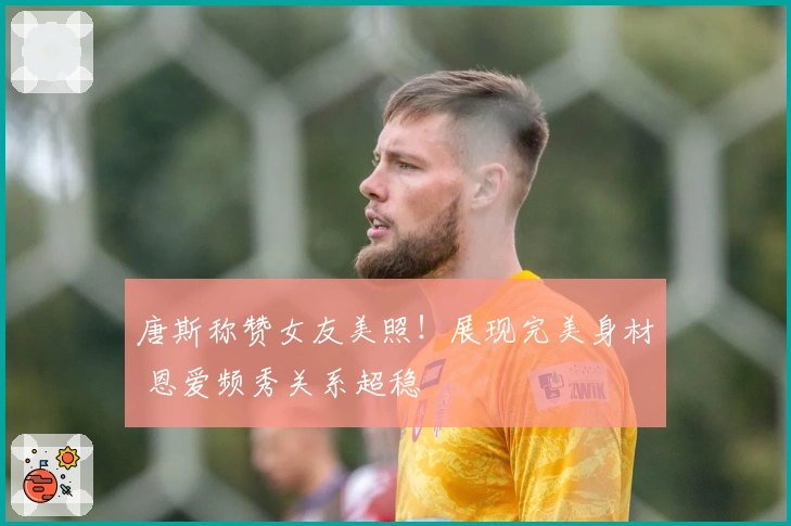 唐斯称赞女友美照！展现完美身材 恩爱频秀关系超稳