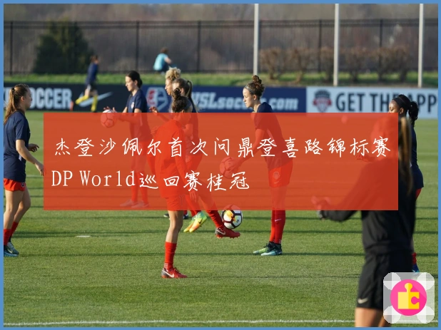 杰登沙佩尔首次问鼎登喜路锦标赛DP World巡回赛桂冠