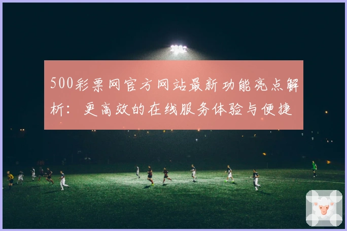 500彩票网官方网站最新功能亮点解析：更高效的在线服务体验与便捷操作指南