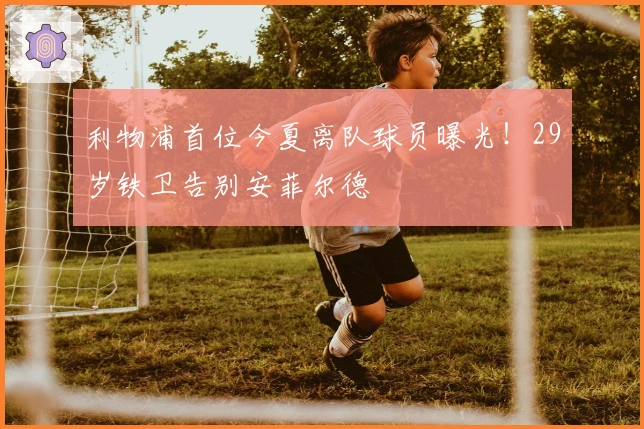 利物浦首位今夏离队球员曝光！29岁铁卫告别安菲尔德