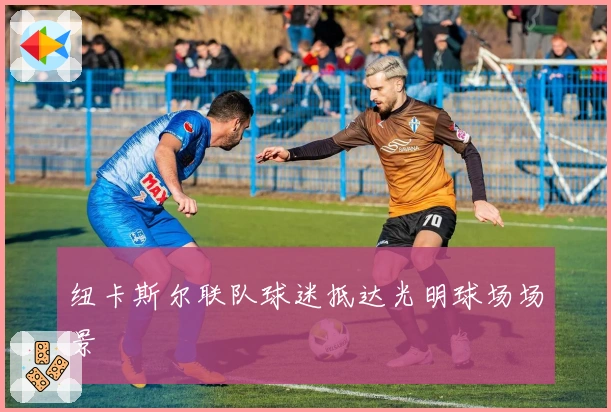 纽卡斯尔联队球迷抵达光明球场场景