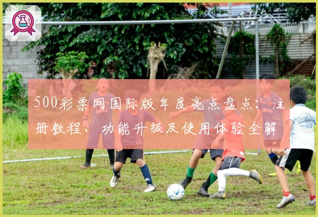 500彩票网国际版年度亮点盘点：注册教程、功能升级及使用体验全解析