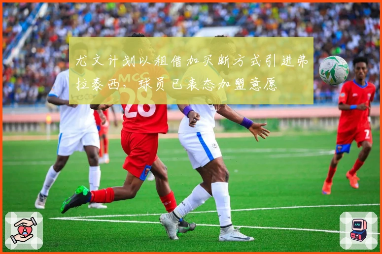 尤文计划以租借加买断方式引进弗拉泰西，球员已表态加盟意愿